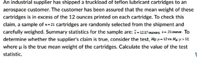An industrial supplier has shipped a truckload of teflon lubricant cartridges to an aerospace customer. The customer has been assured that the mean weight of these cartridges is in excess of the 12 ounces printed on each cartridge. To check this claim, a sample of n = 21 cartridges are randomly selected from the shipment and carefully weighed. Summary statistics for the sample are: x? = 12.17 ounces, s = .21 ounce. To determine whether the supplier's claim is true, consider the test, H0: ? = 12 vs Ha: ? > 12, where ? is the true mean weight of the cartridges. Calculate the value of the test statistic.