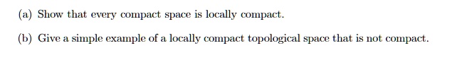 (a) Show that every compact space is locally compact.
(b) Give a simple example of a locally compact topological space that is not compact.