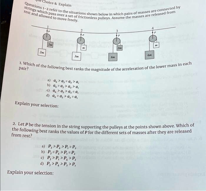 Multiple Choice     Explain
Questions 1-2 refer to the situations shown below in which pairs of masses are connected by
strings which pass over a set of frictionless pulleys. Assume the masses are released from
rest and allowed to move freely.
1
2
3
P
P
P
2m
m
2m
2m
3m
6m
6m
1. Which of the following best ranks the magnitude of the acceleration of the lower mass in each
pair?
a) a1 > a4 > a3 = a2
b) a1 = a4 > a3 > a2
c) a1 > a2 > a4 > a3
d) a4 = a3 > a2 > a1
Explain your selection:
2. Let P be the tension in the string supporting the pulleys at the points shown above. Which of
the following best ranks the values of P for the different sets of masses after they are released
from rest?
a) P3 > P4 > P1 = P2
b) P3 = P4 > P1 = P2
c) P3 > P1 > P4 > P2
d) P3 > P1 > P2 > P4
Explain your selection: