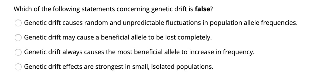 Which of the following statements concerning genetic drift is false?

Genetic drift causes random and unpredictable fluctuations in population allele frequencies.
Genetic drift may cause a beneficial allele to be lost completely.
Genetic drift always causes the most beneficial allele to increase in frequency.
Genetic drift effects are strongest in small, isolated populations.