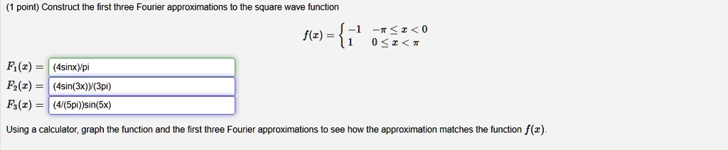 Construct the first three Fourier approximations to the square wave function
f(x) =  -1 -pi ? x < 0
         1   0 ? x < pi
F1(x) = (4sinx)/pi
F2(x) = (4sin(3x))/(3pi)
F3(x) = (4/(5pi))sin(5x)
Using a calculator, graph the function and the first three Fourier approximations to see how the approximation matches the function f(x).