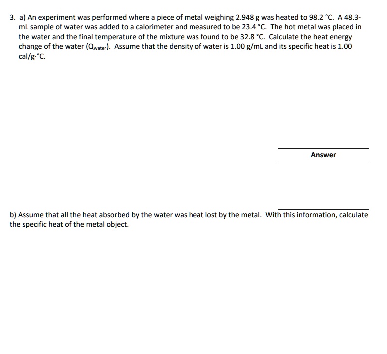 3. a) An experiment was performed where a piece of metal weighing 2.948 g was heated to 98.2 °C. A 48.3-mL sample of water was added to a calorimeter and measured to be 23.4 °C. The hot metal was placed in the water and the final temperature of the mixture was found to be 32.8 °C. Calculate the heat energy change of the water (Qwater). Assume that the density of water is 1.00 g/mL and its specific heat is 1.00 cal/g·°C.
Answer
b) Assume that all the heat absorbed by the water was heat lost by the metal. With this information, calculate the specific heat of the metal object.
