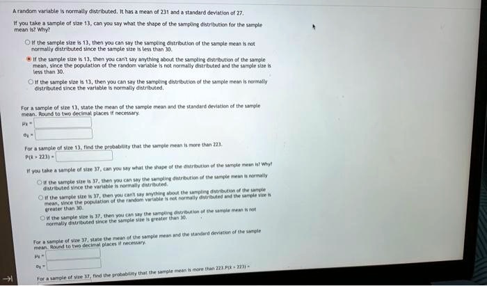 A random variable is normally distributed. It has a mean of 231 and a standard deviation of 27.
If you take a sample of size 13, can you say what the shape of the sampling distribution for the sample mean is? Why?
? If the sample size is 13, then you can say the sampling distribution of the sample mean is not normally distributed since the sample size is less than 30.
? If the sample size is 13, then you can't say anything about the sampling distribution of the sample mean, since the population of the random variable is not normally distributed and the sample size is less than 30.
? If the sample size is 13, then you can say the sampling distribution of the sample mean is normally distributed since the variable is normally distributed.

For a sample of size 13, state the mean of the sample mean and the standard deviation of the sample mean. Round to two decimal places if necessary.
?x? = ?
?x? = ?

For a sample of size 13, find the probability that the sample mean is more than 223.
P(x? > 223) = ?

If you take a sample of size 37, can you say what the shape of the distribution of the sample mean is? Why?
? If the sample size is 37, then you can say the sampling distribution of the sample mean is normally distributed since the variable is normally distributed.
? If the sample size is 37, then you can't say anything about the sampling distribution of the sample mean, since the population of the random variable is not normally distributed and the sample size is greater than 30.
? If the sample size is 37, then you can say the sampling distribution of the sample mean is not normally distributed since the sample size is greater than 30.

For a sample of size 37, state the mean of the sample mean and the standard deviation of the sample mean. Round to two decimal places if necessary.
?x? = ?
?x? = ?

For a sample of size 37, find the probability that the sample mean is more than 223. P(x? > 223) =