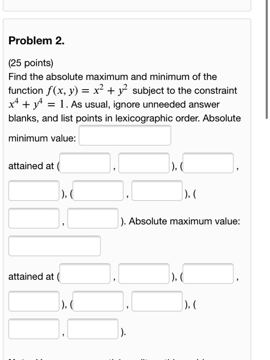Problem 2.
(25 points)
Find the absolute maximum and minimum of the function f(x, y) = x^2 + y^2 subject to the constraint x^4 + y^4 = 1. As usual, ignore unneeded answer blanks, and list points in lexicographic order. Absolute
minimum value:
attained at (
, ), (
, ), (
, ), (
, ). Absolute maximum value:
attained at (
, ), (
, ), (
, ), (
, ).