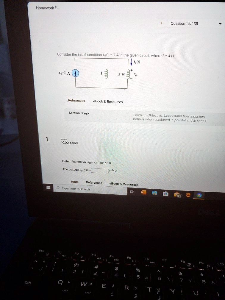 Homework 11
< Question 1 (of 10)
Consider the initial condition io(0) = 2 A in the given circuit, where L = 4 H.
4e^-2 A
io(t)
5 H
vo
References eBook     Resources
Section Break
1. value:
10.00 points
Determine the voltage vo(t) for t > 0.
The voltage vo(t) is  = 2^t V.
Hints References eBook     Resources
Learning Objective: Understand how inductors
behave when combined in parallel and in series.