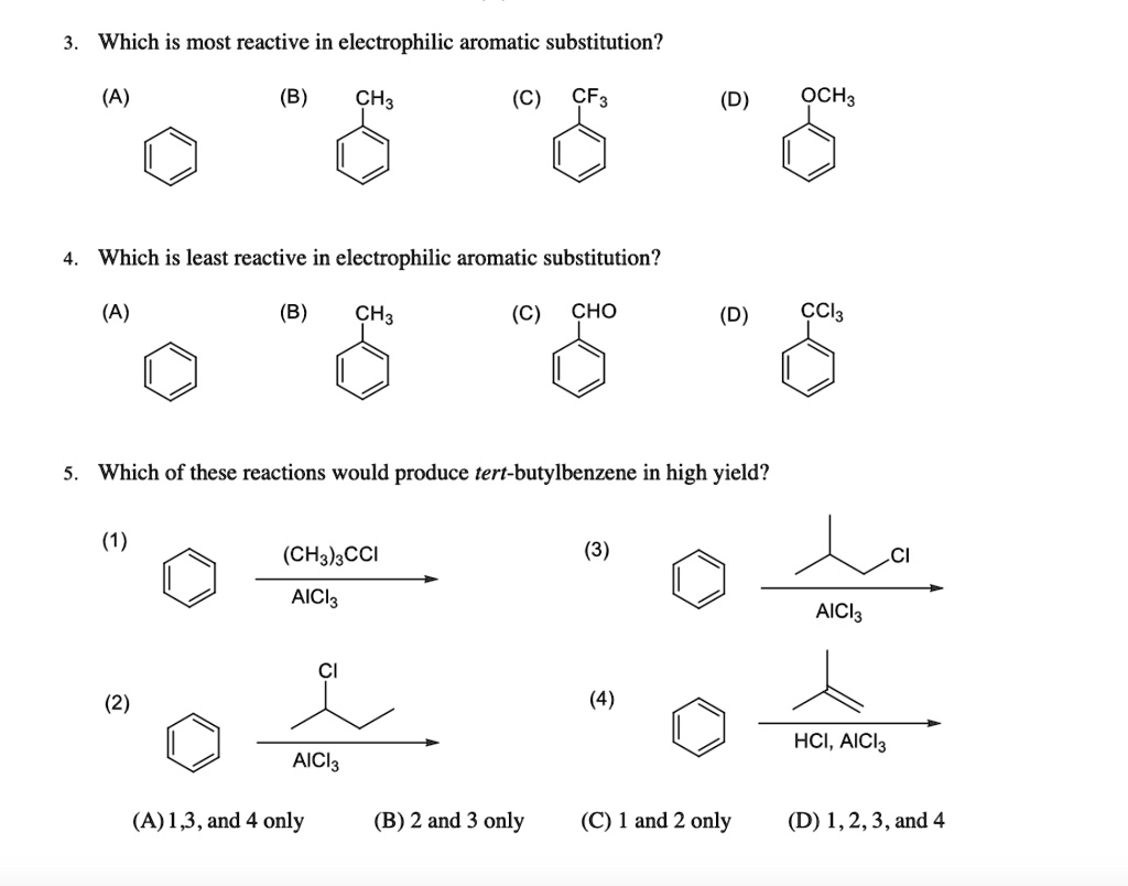 3. Which is most reactive in electrophilic aromatic substitution?
(A) [benzene ring]
(B) [toluene (methylbenzene)] CH3
(C) [trifluoromethylbenzene] CF3
(D) [anisole (methoxybenzene)] OCH3

4. Which is least reactive in electrophilic aromatic substitution?
(A) [benzene ring]
(B) [toluene (methylbenzene)] CH3
(C) [benzaldehyde] CHO
(D) [benzotrichloride] CCl3

5. Which of these reactions would produce tert-butylbenzene in high yield?
(1) [benzene ring] + (CH3)3CCl / AlCl3 ?
(3) [benzene ring] + (CH3)2CHCH2Cl / AlCl3 ?
(2) [benzene ring] + CH3CH2CHClCH3 / AlCl3 ?
(4) [benzene ring] + (CH3)2C=CH2 / HCl, AlCl3 ?

(A) 1, 3, and 4 only (B) 2 and 3 only (C) 1 and 2 only (D) 1, 2, 3, and 4