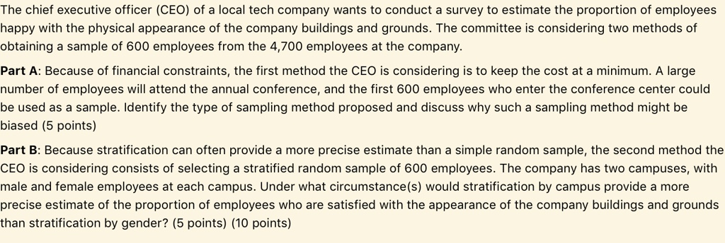 The chief executive officer (CEO) of a local tech company wants to conduct a survey to estimate the proportion of employees happy with the physical appearance of the company buildings and grounds. The committee is considering two methods of obtaining a sample of 600 employees from the 4,700 employees at the company. Part A: Because of financial constraints, the first method the CEO is considering is to keep the cost at a minimum. A large number of employees will attend the annual conference, and the first 600 employees who enter the conference center could be used as a sample. Identify the type of sampling method proposed and discuss why such a sampling method might be biased (5 points) Part B: Because stratification can often provide a more precise estimate than a simple random sample, the second method the CEO is considering consists of selecting a stratified random sample of 600 employees. The company has two campuses, with male and female employees at each campus. Under what circumstance(s) would stratification by campus provide a more precise estimate of the proportion of employees who are satisfied with the appearance of the company buildings and grounds than stratification by gender? (5 points) (10 points)