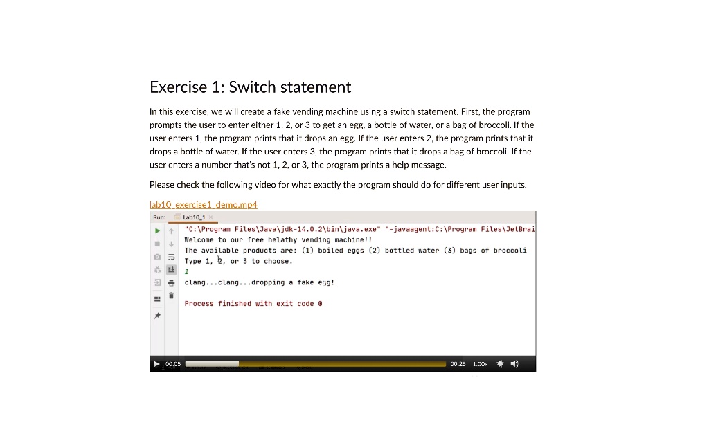 Exercise 1: Switch statement
In this exercise, we will create a fake vending machine using a switch statement. First, the program
prompts the user to enter either 1, 2, or 3 to get an egg, a bottle of water, or a bag of broccoli. If the
user enters 1, the program prints that it drops an egg. If the user enters 2, the program prints that it
drops a bottle of water. If the user enters 3, the program prints that it drops a bag of broccoli. If the
user enters a number that's not 1, 2, or 3, the program prints a help message.
Please check the following video for what exactly the program should do for different user inputs.
lab10 exercise1 demo.mp4
Run:
Lab101
"C:Files-14.0.2.exe" "-javaagent:C:FilesWelcome to our free helathy vending machine!!
The available products are: (1) boiled eggs (2) bottled water (3) bags of broccoli
Type 1, 2, or 3 to choose.
1
clang...clang...dropping a fake egg!
Process finished with exit code 0
