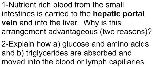 1-Nutrient rich blood from the small intestines is carried to the hepatic portal vein and into the liver. Why is this arrangement advantageous (two reasons)?
2-Explain how a) glucose and amino acids and b) triglycerides are absorbed and moved into the blood or lymph capillaries.