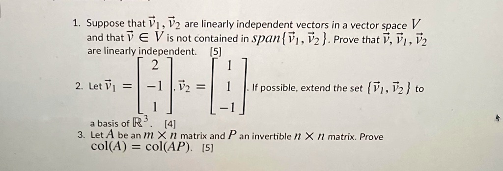 1. Suppose that v?, v? are linearly independent vectors in a vector space V and that v ? V is not contained in spanv?, v?. Prove that v, v?, v? are linearly independent.
2. Let v? = [2, -1, 1], v? = [1, 1, -1]. If possible, extend the set v?, v? to a basis of R3.
3. Let A be an m x n matrix and P an invertible n x n matrix. Prove col(A) = col(AP).