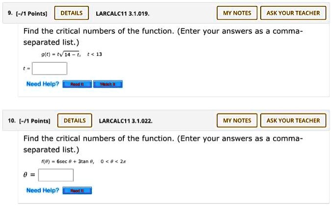 9. [-/1 Points] LARCALC11 3.1.019.
Find the critical numbers of the function. (Enter your answers as a comma-separated list.)
g(t) = t?(14 - t), t < 13
t =
10. [-/1 Points] LARCALC11 3.1.022.
Find the critical numbers of the function. (Enter your answers as a comma-separated list.)
f(?) = 6sec ? + 3tan ?, 0 < ? < 2?
? =