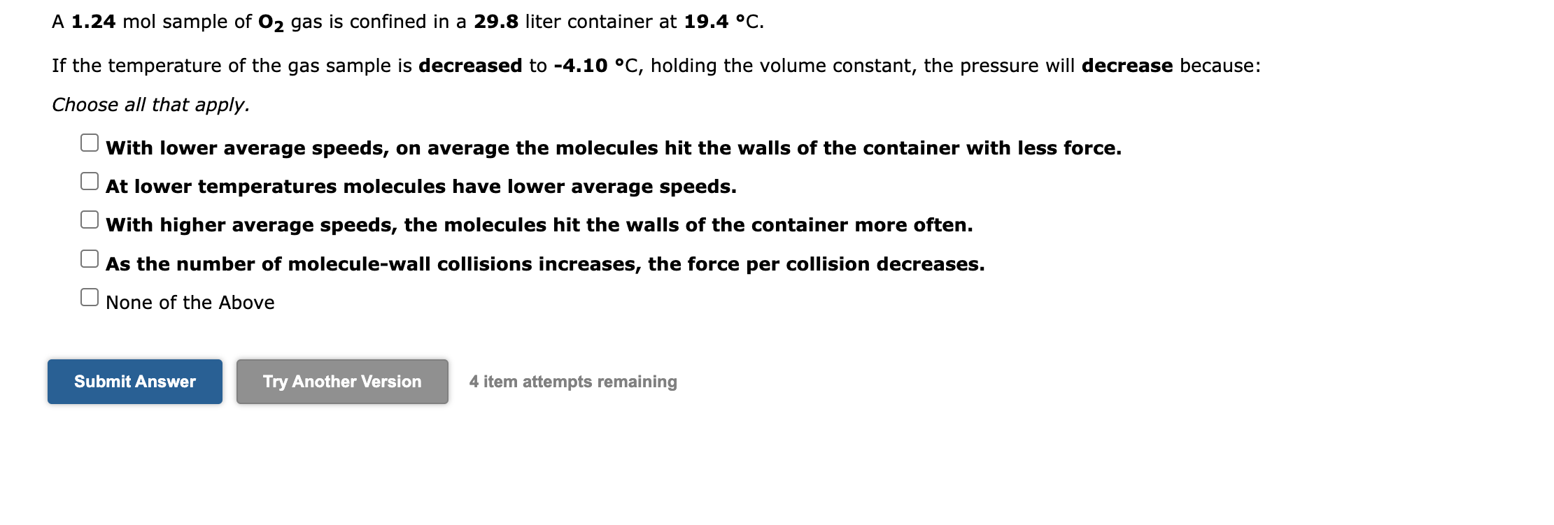 A 1.24 mol sample of O2 gas is confined in a 29.8 liter container at 19.4 °C.
If the temperature of the gas sample is decreased to -4.10 °C, holding the volume constant, the pressure will decrease because:
Choose all that apply.
With lower average speeds, on average the molecules hit the walls of the container with less force.
At lower temperatures molecules have lower average speeds.
With higher average speeds, the molecules hit the walls of the container more often.
As the number of molecule-wall collisions increases, the force per collision decreases.
None of the Above
