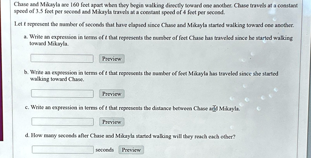 Chase and Mikayla are 160 feet apart when they begin walking directly toward one another. Chase travels at a constant speed of 3.5 feet per second and Mikayla travels at a constant speed of 4 feet per second.
Let t represent the number of seconds that have elapsed since Chase and Mikayla started walking toward one another.
a. Write an expression in terms of t that represents the number of feet Chase has traveled since he started walking toward Mikayla.
Preview
b. Write an expression in terms of t that represents the number of feet Mikayla has traveled since she started walking toward Chase.
Preview
c. Write an expression in terms of t that represents the distance between Chase and Mikayla.
Preview
d. How many seconds after Chase and Mikayla started walking will they reach each other?
seconds Preview