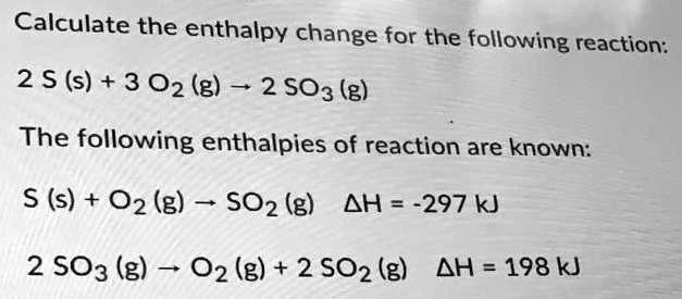 Calculate the enthalpy change for the following reaction:

2 S (s) + 3 O2 (g) -> 2 SO3 (g)

The following enthalpies of reaction are known:

S (s) + O2 (g) -> SO2 (g) ?H = -297 kJ

2 SO3 (g) -> O2 (g) + 2 SO2 (g) ?H = 198 kJ