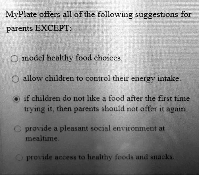 MyPlate offers all of the following suggestions for parents EXCEPT:

model healthy food choices.
allow children to control their energy intake.
if children do not like a food after the first time trying it, then parents should not offer it again.
provide a pleasant social environment at mealtime.
provide access to healthy foods and snacks.