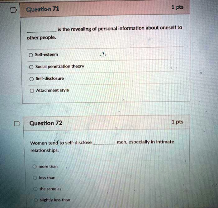 Question 71
1 pts
is the revealing of personal information about oneself to
other people.
Self-esteem
Social penetration theory
Self-disclosure
Attachment style
Question 72
1 pts
Women tend to self-disclose  men, especially in intimate
relationships.
more than
less than
the same as
slightly less than
