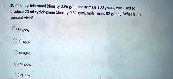 Solved 30 Ml Of Cyclohexanol Density 0 96 G Ml Molar Mass 100 G Mol Was Used To Produce 20 Ml Cyclohexene Density 0 81 G Ml Molar Mass 82 G Mol What Is The Percent Yield A 69 6 46 96 D 65 53