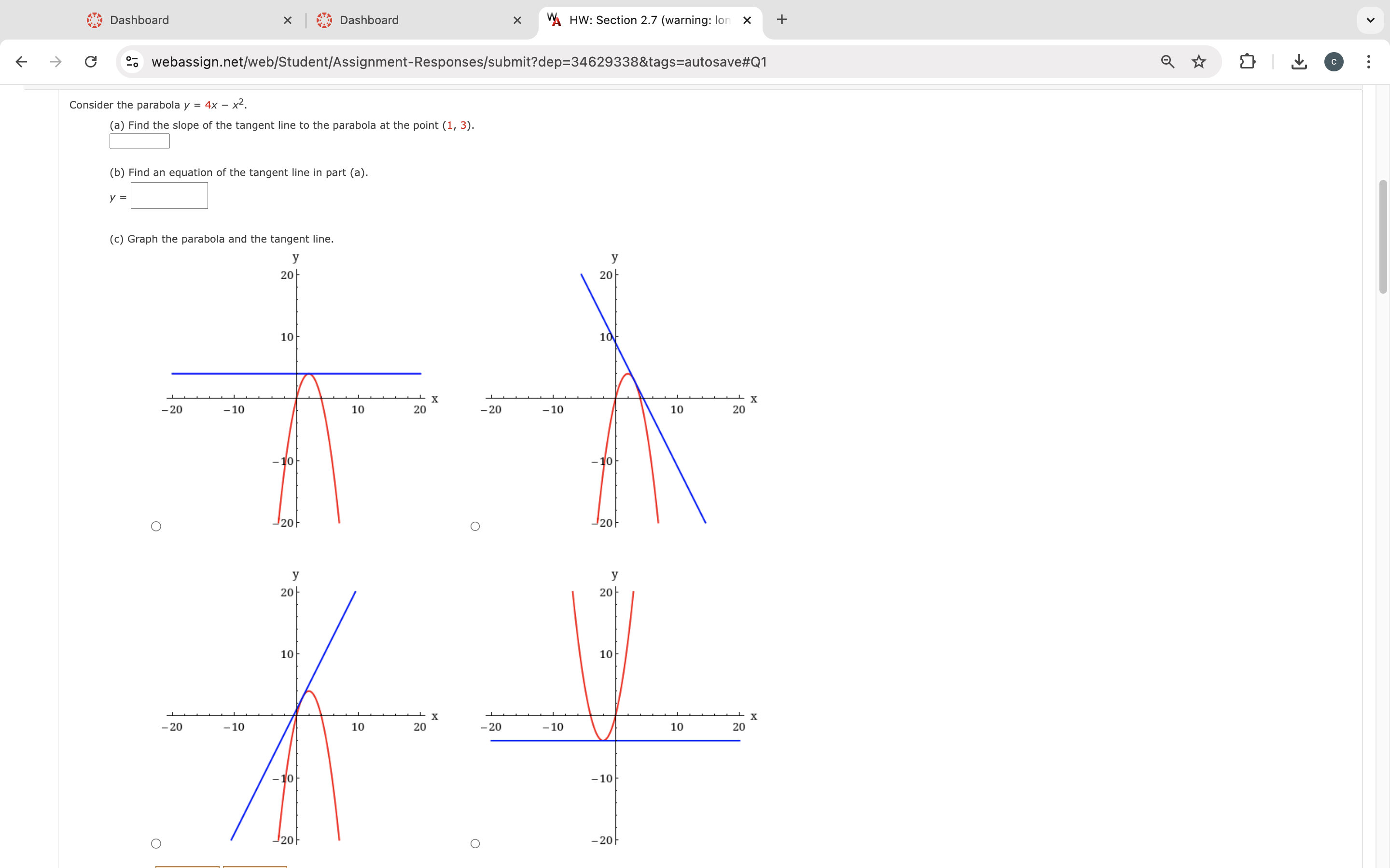 Consider the parabola y = 4x - x^2.
(a) Find the slope of the tangent line to the parabola at the point (1, 3).
(b) Find an equation of the tangent line in part (a).
y =
(c) Graph the parabola and the tangent line.