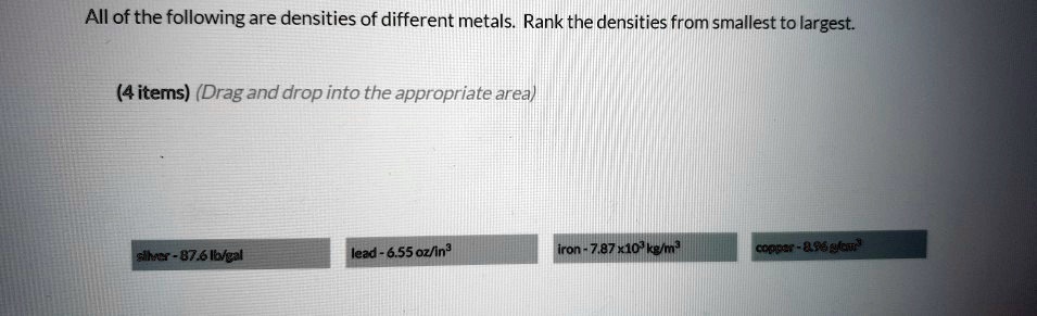 All of the following are densities of different metals. Rank the densities from smallest to largest.
silver - 87.6 lb/gal
lead - 6.55 oz/in³
iron - 7.87 x10³ kg/m³
copper - 8.96 g/cm³