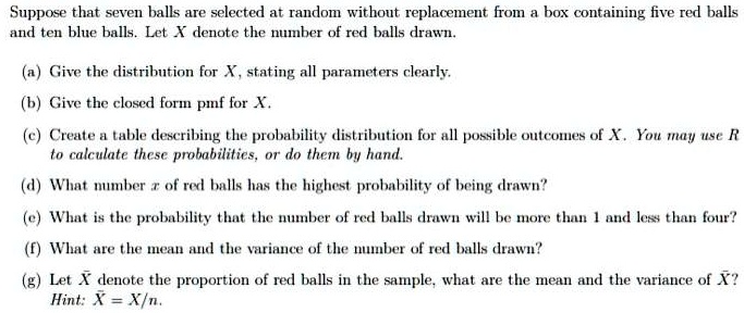 Suppose that seven balls are selected at random without replacement from a box containing five red balls and ten blue balls. Let X denote the number of red balls drawn.

(a) Give the distribution for X, stating all parameters clearly.

(b) Give the closed form pmf for X.

(c) Create a table describing the probability distribution for all possible outcomes of X. You may use R to calculate these probabilities, or do them by hand.

(d) What number x of red balls has the highest probability of being drawn?

(e) What is the probability that the number of red balls drawn will be more than 1 and less than four?

(f) What are the mean and the variance of the number of red balls drawn?

(g) Let X? denote the proportion of red balls in the sample, what are the mean and the variance of X??
Hint: X? = X/n.