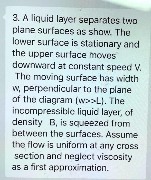 3. A liquid layer separates two plane surfaces as show. The lower surface is stationary and the upper surface moves downward at constant speed V. The moving surface has width w, perpendicular to the plane of the diagram (w>>L). The incompressible liquid layer, of density B, is squeezed from between the surfaces. Assume the flow is uniform at any cross section and neglect viscosity as a first approximation.