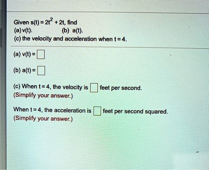 Given s(t) = 2t^2 + 2t, find
(a) v(t).
(b) a(t).
(c) the velocity and acceleration when t = 4.
(a) v(t) = 
(b) a(t) = 
(c) When t = 4, the velocity is feet per second.
(Simplify your answer.)
When t = 4, the acceleration is feet per second squared.
(Simplify your answer.)