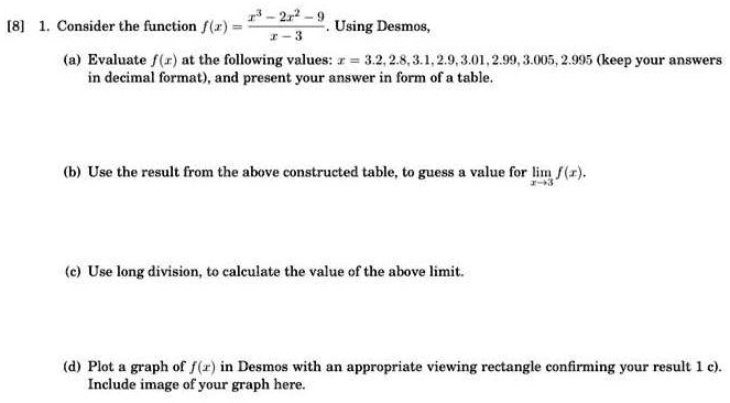 1. Consider the function f(x) = (x^3 - 2x^2 - 9) / (x - 3). Using Desmos,
(a) Evaluate f(x) at the following values: x = 3.2, 2.8, 3.1, 2.9, 3.01, 2.99, 3.005, 2.995 (keep your answers in decimal format), and present your answer in form of a table.
(b) Use the result from the above constructed table, to guess a value for lim x->3 f(x).
(c) Use long division, to calculate the value of the above limit.
(d) Plot a graph of f(x) in Desmos with an appropriate viewing rectangle confirming your result 1 c). Include image of your graph here.