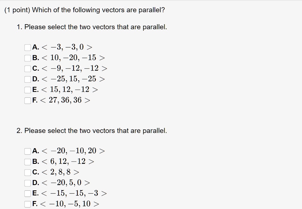 Which of the following vectors are parallel?
1. Please select the two vectors that are parallel.
A. < -3, -3, 0 >
B. < 10, -20, -15 >
C. < -9, -12, -12 >
D. < -25, 15, -25 >
E. < 15, 12, -12 >
F. < 27, 36, 36 >
2. Please select the two vectors that are parallel.
A. < -20, -10, 20 >
B. < 6, 12, -12 >
C. < 2, 8, 8 >
D. < -20, 5, 0 >
E. < -15, -15, -3 >
F. < -10, -5, 10 >