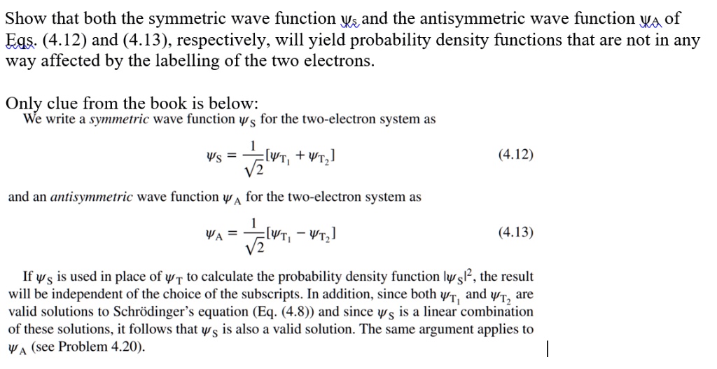 Show that both the symmetric wave function  and the antisymmetric wave function  of
Eqs. (4.12) and (4.13), respectively, will yield probability density functions that are not in any
way affected by the labelling of the two electrons.
Only clue from the book is below:
We write a symmetric wave function  for the two-electron system as
= (1)/(√(2))[ψT1 + ψT2] (4.12)
and an antisymmetric wave function  for the two-electron system as
= (1)/(√(2))[ψT1 - ψT2] (4.13)
If  is used in place of  to calculate the probability density function ||^2, the result
will be independent of the choice of the subscripts. In addition, since both ψT1 and ψT2 are
valid solutions to Schrödinger's equation (Eq. (4.8)) and since  is a linear combination
of these solutions, it follows that  is also a valid solution. The same argument applies to
 (see Problem 4.20).