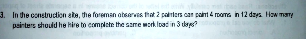3. In the construction site, the foreman observes that 2 painters can paint 4 rooms in 12 days. How many painters should he hire to complete the same work load in 3 days?
