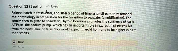 Salmon hatch in freshwater, and after a period of time as small parr, they remodel their physiology in preparation for the transition to seawater (smoltification). The smolts then migrate to seawater. Thyroid hormone promotes the synthesis of Na K ATPase- the sodium pump- which has an important role in excretion of excess Na from the body. True or false: You would expect thyroid hormone to be higher in parr than smolts.
True