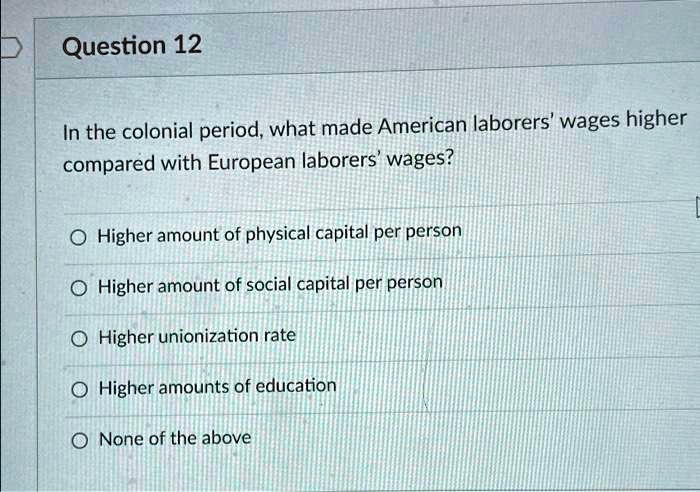 In the colonial period, what made American laborers' wages higher
compared with European laborers' wages?

Higher amount of physical capital per person
Higher amount of social capital per person
Higher unionization rate
Higher amounts of education
None of the above