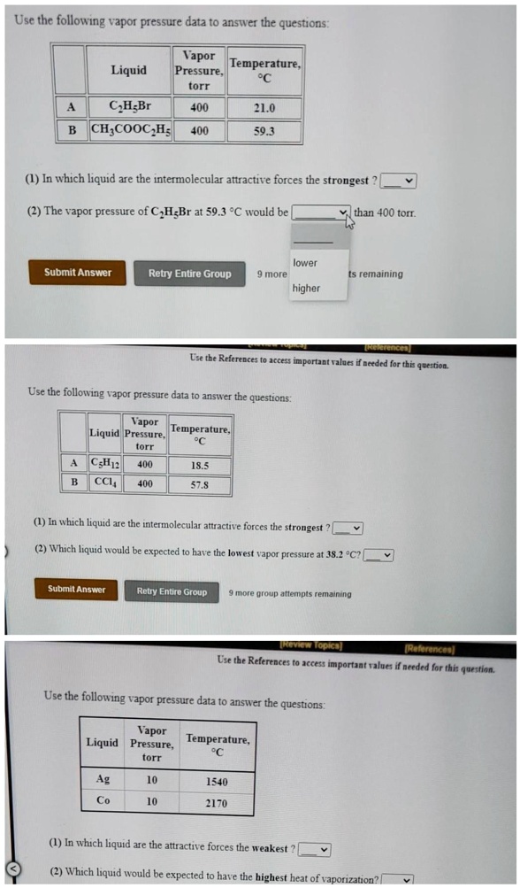 Use the following vapor pressure data to answer the questions:

| | Liquid | Vapor Pressure, torr | Temperature, °C |
|—|—|—|—|
| A | C2H5Br | 400 | 21.0 |
| B | CH3COOC2H5 | 400 | 59.3 |

(1) In which liquid are the intermolecular attractive forces the strongest ?
(2) The vapor pressure of C2H5Br at 59.3 °C would be than 400 torr.

Use the following vapor pressure data to answer the questions:

| | Liquid | Vapor Pressure, torr | Temperature, °C |
|—|—|—|—|
| A | C5H12 | 400 | 18.5 |
| B | CCl4 | 400 | 57.8 |

(1) In which liquid are the intermolecular attractive forces the strongest ?
(2) Which liquid would be expected to have the lowest vapor pressure at 38.2 °C ?

Use the following vapor pressure data to answer the questions:

| Liquid | Vapor Pressure, torr | Temperature, °C |
|—|—|—|
| Ag | 10 | 1540 |
| Co | 10 | 2170 |

(1) In which liquid are the attractive forces the weakest ?
(2) Which liquid would be expected to have the highest heat of vaporization ?