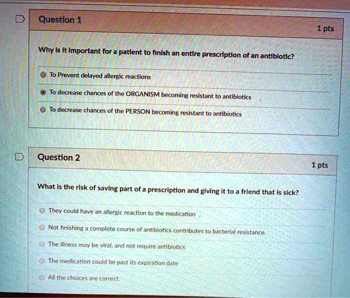 Question 1
Why is it important for a patient to finish an entire prescription of an antibiotic?
To Prevent delayed allergic reactions
To decrease chances of the ORGANISM becoming resistant to antibiotics
To decrease chances of the PERSON becoming resistant to antibiotics

Question 2
What is the risk of saving part of a prescription and giving it to a friend that is sick?
They could have an allergic reaction to the medication
Not finishing a complete course of antibiotics contributes to bacterial resistance.
The illness may be viral, and not require antibiotics
The medication could be past its expiration date
All the choices are correct.