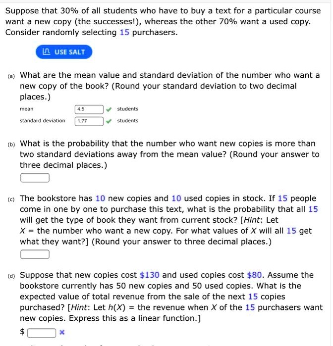 Suppose that 30% of all students who have to buy a text for a particular course want a new copy (the successes!), whereas the other 70% want a used copy. Consider randomly selecting 15 purchasers.

(a) What are the mean value and standard deviation of the number who want a new copy of the book? (Round your standard deviation to two decimal places.)
mean 4.5 students
standard deviation 1.77 students

(b) What is the probability that the number who want new copies is more than two standard deviations away from the mean value? (Round your answer to three decimal places.)

(c) The bookstore has 10 new copies and 10 used copies in stock. If 15 people come in one by one to purchase this text, what is the probability that all 15 will get the type of book they want from current stock? [Hint: Let X = the number who want a new copy. For what values of X will all 15 get what they want?] (Round your answer to three decimal places.)

(d) Suppose that new copies cost 130 and used copies cost80. Assume the bookstore currently has 50 new copies and 50 used copies. What is the expected value of total revenue from the sale of the next 15 copies purchased? [Hint: Let h(X) = the revenue when X of the 15 purchasers want new copies. Express this as a linear function.]
