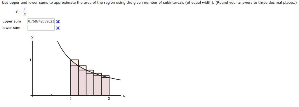 Use upper and lower sums to approximate the area of the region using the given number of subintervals (of equal width). (Round your answers to three decimal places.)
y = 1/x
upper sum 0.758742559523
lower sum