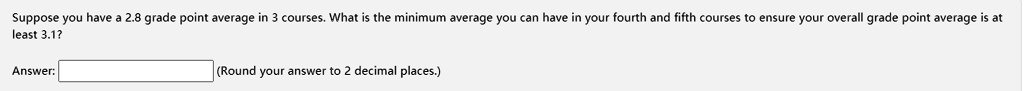 Suppose you have a 2.8 grade point average in 3 courses. What is the minimum average you can have in your fourth and fifth courses to ensure your overall grade point average is at least 3.1?
Answer:
(Round your answer to 2 decimal places.)