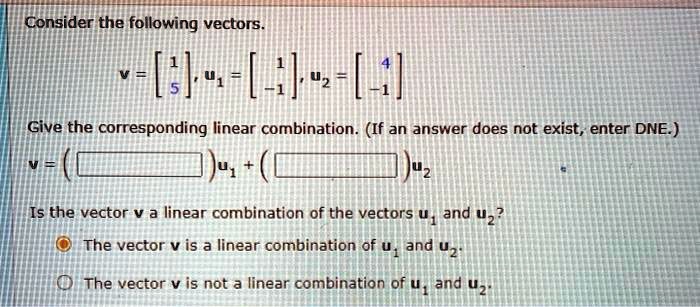 Consider the following vectors.
v = [1, 5], u1 = [1, -1], u2 = [4, -1]
Give the corresponding linear combination. (If an answer does not exist, enter DNE.)
v = ( )u1 + ( )u2
Is the vector v a linear combination of the vectors u1 and u2?
O The vector v is a linear combination of u1 and u2.
O The vector v is not a linear combination of u1 and u2.
