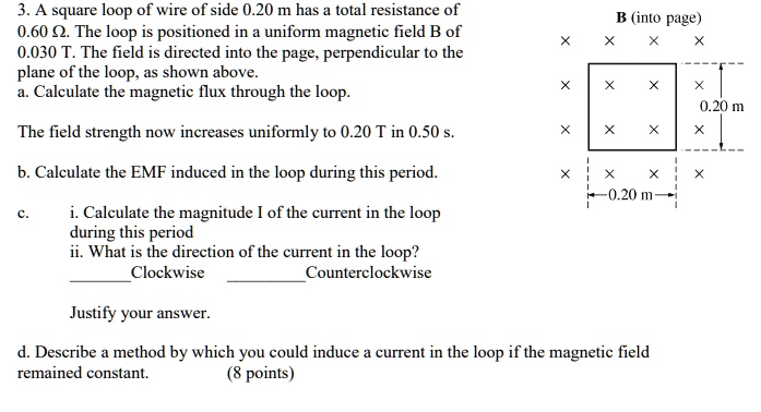 3. A square loop of wire of side 0.20 m has a total resistance of 0.60 ?. The loop is positioned in a uniform magnetic field B of 0.030 T. The field is directed into the page, perpendicular to the plane of the loop, as shown above. a. Calculate the magnetic flux through the loop. The field strength now increases uniformly to 0.20 T in 0.50 s. b. Calculate the EMF induced in the loop during this period. c. i. Calculate the magnitude I of the current in the loop during this period ii. What is the direction of the current in the loop? Clockwise Counterclockwise Justify your answer. d. Describe a method by which you could induce a current in the loop if the magnetic field remained constant. (8 points)