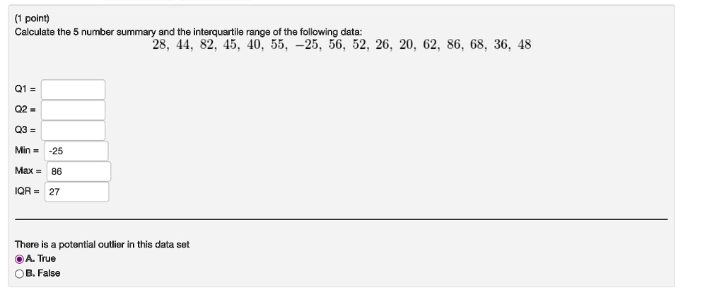 (1 point)
Calculate the 5 number summary and the interquartile range of the following data:
28, 44, 82, 45, 40, 55, -25, 56, 52, 26, 20, 62, 86, 68, 36, 48
Q1 = 
Q2 = 
Q3 = 
Min = -25
Max = 86
IQR = 27
There is a potential outlier in this data set
A. True
B. False