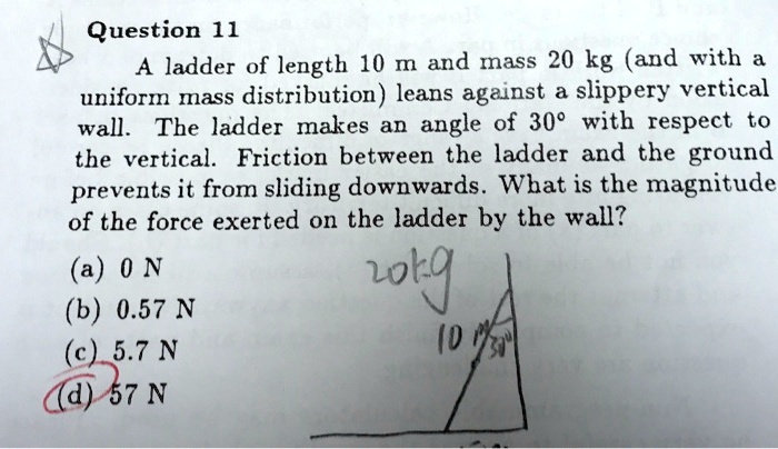 Question 11
A ladder of length 10 m and mass 20 kg (and with a
uniform mass distribution) leans against a slippery vertical
wall. The ladder makes an angle of 30° with respect to
the vertical. Friction between the ladder and the ground
prevents it from sliding downwards. What is the magnitude
of the force exerted on the ladder by the wall?
(a) 0 N
(b) 0.57 N
(c) 5.7 N
(d) 57 N
