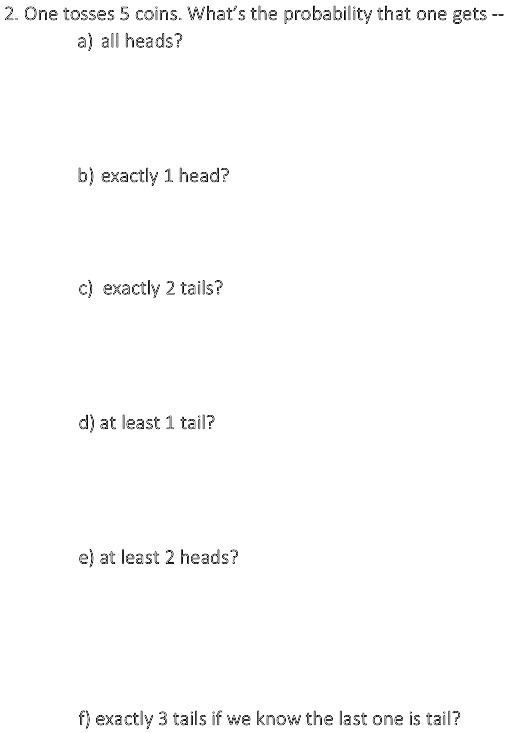 2. One tosses 5 coins. What's the probability that one gets –
a) all heads?
b) exactly 1 head?
c) exactly 2 tails?
d) at least 1 tail?
e) at least 2 heads?
f) exactly 3 tails if we know the last one is tail?