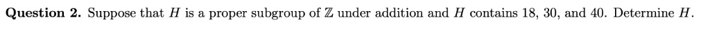 Suppose that H is a proper subgroup of ? under addition and H contains 18, 30, and 40. Determine H.