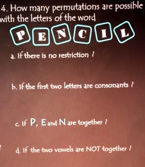 4. How many permutations are possible
with the letters of the word
PENCIL
a. If there is no restriction?
b. If the first two letters are consonants?
c. If P, E and N are together?
d. If the two vowels are NOT together?
