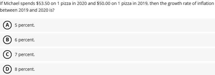 If Michael spends 53.50 on 1 pizza in 2020 and50.00 on 1 pizza in 2019, then the growth rate of inflation between 2019 and 2020 is?
A) 5 percent.
B) 6 percent.
C) 7 percent.
D) 8 percent.