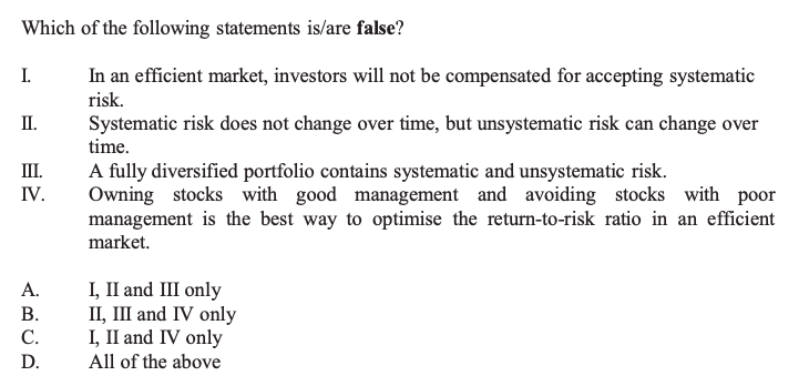 Which of the following statements is/are false?
I. In an efficient market, investors will not be compensated for accepting systematic risk.
II. Systematic risk does not change over time, but unsystematic risk can change over time.
III. A fully diversified portfolio contains systematic and unsystematic risk.
IV. Owning stocks with good management and avoiding stocks with poor management is the best way to optimise the return-to-risk ratio in an efficient market.
A. I, II and III only
B. II, III and IV only
C. I, II and IV only
D. All of the above