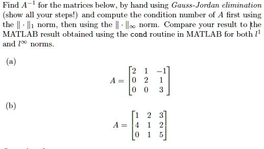 SOLVED:Find A- for the matrices below . by hand using Gauss-Jordan elimination (show all your steps! ) and compute the condition number of A first the Il1 norm, using the