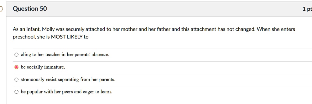 As an infant, Molly was securely attached to her mother and her father and this attachment has not changed. When she enters preschool, she is MOST LIKELY to
cling to her teacher in her parents' absence.
be socially immature.
strenuously resist separating from her parents.
be popular with her peers and eager to learn.