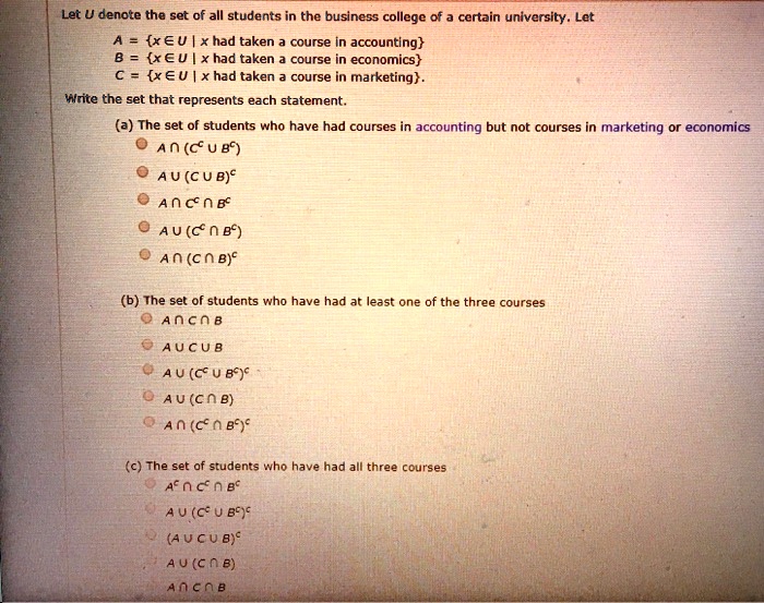 Let U denote the set of all students in the business college of a certain university. Let
A = x ? U | x had taken a course in accounting
B = x ? U | x had taken a course in economics
C = x ? U | x had taken a course in marketing.
Write the set that represents each statement.
(a) The set of students who have had courses in accounting but not courses in marketing or economics
? A ? (C? ? B?)
? A ? (C ? B)?
? A ? C? ? B?
? A ? (C? ? B?)
? A ? (C ? B)?
(b) The set of students who have had at least one of the three courses
? A ? C ? B
? A ? C ? B
? A ? (C? ? B?)?
? A ? (C ? B)
? A ? (C? ? B?)?
(c) The set of students who have had all three courses
? A? ? C? ? B?
? A ? (C? ? B?)?
? (A ? C ? B)?
? A ? (C ? B)
? A ? C ? B