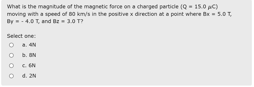 What is the magnitude of the magnetic force on a charged particle (Q = 15.0 ?C) moving with a speed of 80 km/s in the positive x direction at a point where Bx = 5.0 T, By = - 4.0 T, and Bz = 3.0 T?
Select one:
a. 4N
b. 8N
c. 6N
d. 2N